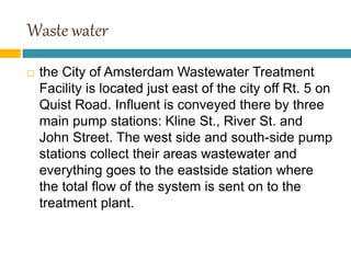 Waste water
 the City of Amsterdam Wastewater Treatment
Facility is located just east of the city off Rt. 5 on
Quist Road. Influent is conveyed there by three
main pump stations: Kline St., River St. and
John Street. The west side and south-side pump
stations collect their areas wastewater and
everything goes to the eastside station where
the total flow of the system is sent on to the
treatment plant.
 