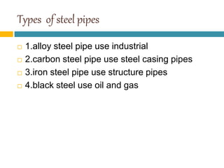 Types of steel pipes
 1.alloy steel pipe use industrial
 2.carbon steel pipe use steel casing pipes
 3.iron steel pipe use structure pipes
 4.black steel use oil and gas
 