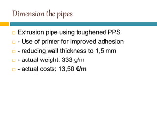 Dimension the pipes
 Extrusion pipe using toughened PPS
 - Use of primer for improved adhesion
 - reducing wall thickness to 1,5 mm
 - actual weight: 333 g/m
 - actual costs: 13,50 €/m
 