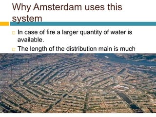 Why Amsterdam uses this
system
 In case of fire a larger quantity of water is
available.
 The length of the distribution main is much
higher
 