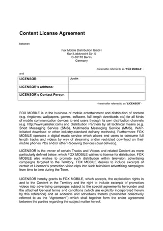 Content License Agreement

between

                             Fox Mobile Distribution GmbH
                                 Karl Liebknecht Str. 5
                                    D-10178 Berlin
                                        Germany

                                                    - hereinafter referred to as “FOX MOBILE” -
and

LICENSOR:                          Justin


LICENSOR’s address:

LICENSOR’s Contact Person:

                                                     - hereinafter referred to as “LICENSOR” -


FOX MOBILE is in the business of mobile entertainment and distribution of content
(e.g. ringtones, wallpapers, games, software, full length downloads etc) for all kinds
of mobile communication devices to end users through its own distribution channels
(e.g. http://www.jamster.com) and Distribution Partners by all technical means (e.g.
Short Messaging Service (SMS), Multimedia Messaging Service (MMS), WAP-
initiated download or other industry-standard delivery methods). Furthermore FOX
MOBILE operates a digital music service which allows end users to consume full
length tracks and videos by way of streaming and/or restricted download on their
mobile phones PCs and/or other Receiving Devices (dual delivery).

LICENSOR is the owner of certain Tracks and Videos and related Content as more
particularly defined below, which FOX MOBILE wishes to license for distribution. FOX
MOBILE also wishes to promote such distribution within television advertising
campaigns targeted to the Territory. FOX MOBILE desires to include excerpts of
certain of Licensor’s promotion video clips into such television advertising campaigns
from time to time during the Term.

LICENSOR hereby grants to FOX MOBILE, which accepts, the exploitation rights in
and to the Content in the Territory and the right to include excerpts of promotion
videos into advertising campaigns subject to the special agreements hereunder and
the attached General terms and conditions (which are explicitly incorporated herein
by this reference) and all addenda and schedules thereto (hereinafter collectively
referred to as the “Agreement”) which shall together form the entire agreement
between the parties regarding the subject matter hereof.
 