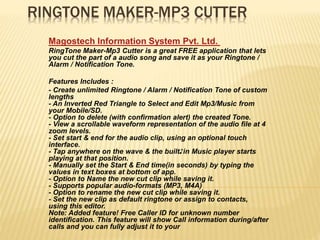 RINGTONE MAKER-MP3 CUTTER
Magostech Information System Pvt. Ltd.
RingTone Maker-Mp3 Cutter is a great FREE application that lets
you cut the part of a audio song and save it as your Ringtone /
Alarm / Notification Tone.
Features Includes :
- Create unlimited Ringtone / Alarm / Notification Tone of custom
lengths
- An Inverted Red Triangle to Select and Edit Mp3/Music from
your Mobile/SD.
- Option to delete (with confirmation alert) the created Tone.
- View a scrollable waveform representation of the audio file at 4
zoom levels.
- Set start & end for the audio clip, using an optional touch
interface.
- Tap anywhere on the wave & the built♪in Music player starts
playing at that position.
- Manually set the Start & End time(in seconds) by typing the
values in text boxes at bottom of app.
- Option to Name the new cut clip while saving it.
- Supports popular audio-formats (MP3, M4A)
- Option to rename the new cut clip while saving it.
- Set the new clip as default ringtone or assign to contacts,
using this editor.
Note: Added feature! Free Caller ID for unknown number
identification. This feature will show Call information during/after
calls and you can fully adjust it to your
 