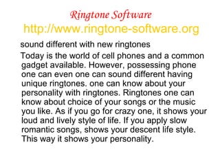 Ringtone Software   http://www.ringtone-software.org sound different with new ringtones Today is the world of cell phones and a common gadget available. However, possessing phone one can even one can sound different having unique ringtones. one can know about your personality with ringtones. Ringtones one can know about choice of your songs or the music you like. As if you go for crazy one, it shows your loud and lively style of life. If you apply slow romantic songs, shows your descent life style. This way it shows your personality.  