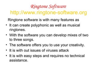 Ringtone Software   http://www.ringtone-software.org Ringtone software is with many features as It can create polyphonic as well as musical ringtones.  With the software you can develop mixes of two to three songs.  The software offers you to use your creativity.  It is with out issues of viruses attack It is with easy steps and requires no technical assistance. 