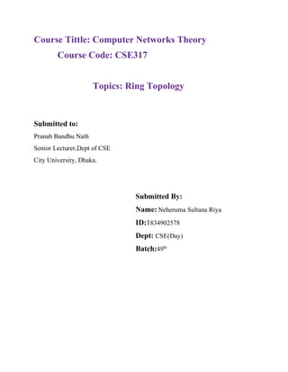 Course Tittle: Computer Networks Theory
Course Code: CSE317
Topics: Ring Topology
Submitted to:
Pranab Bandhu Nath
Senior Lecturer,Dept of CSE
City University, Dhaka.
Submitted By:
Name: Neheruma Sultana Riya
ID:1834902578
Dept: CSE(Day)
Batch:49th
 