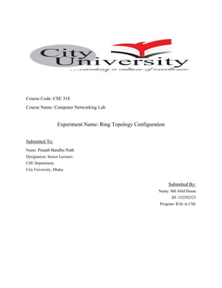 Course Code: CSE 318
Course Name: Computer Networking Lab
Experiment Name: Ring Topology Configuration
Submitted To:
Name: Pranab Bandhu Nath
Designation: Senior Lecturer,
CSE Department,
City University, Dhaka
Submitted By:
Name: Md Abid Hasan
ID: 152392323
Program: B.Sc in CSE
 