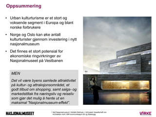 Oppsummering

• Urban kulturturisme er et stort og
  voksende segment i Europa og blant
  norske forbrukere
• Norge og Oslo kan øke antall
  kulturturister gjennom investering i nytt
  nasjonalmuseum
• Det finnes et stort potensial for
  økonomiske ringvirkninger av
  Nasjonalmuseet på Vestbanen


   MEN
   Det vil være byens samlede attraktivitet
   på kultur- og attraksjonsområdet, et
   godt tilbud om shopping, samt salgs- og
   markedstiltak fra næringsliv og reiseliv
   som gjør det mulig å hente ut en
   maksimal ”Nasjonalmuseum-effekt”.

                           • Nytt Nasjonalmuseum: Arkitekt Kleihues + Schuwerk Gesellschaft von
                             Architekten mbH, MIR kommunikasjon AS og Statsbygg
 