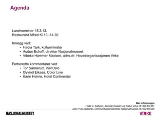 Agenda



Lunchseminar 15.3.13.
Restaurant Alfred Kl 13.-14.30

Innlegg ved:
     • Hadia Tajik, kulturminister
     • Audun Echoff, direktør Nasjonalmuseet
     • Vibeke Hammer Madsen, adm.dir. Hovedorganisasjonen Virke

Forberedte kommentarer ved:
    • Tor Sannerud, VisitOslo
    • Øyvind Eikaas, Color Line
    • Karin Holme, Hotel Continental




                                                                                                   Mer informasjon
                                                  Hilde C. Solheim, direktør Reiseliv og Kultur Virke, tlf. 906 56 887
                                       Jean-Yves Gallardo, kommunikasjonsdirektør Nasjonalmuseet, tlf. 992 89 629
 