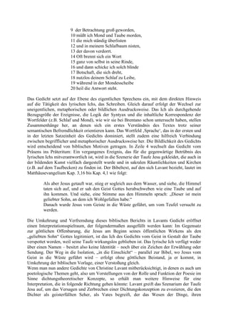 9 der Betrachtung groß geworden,
10 müßt ich Mond und Taube morden,
11 die mich ständig überlisten
12 und in meinem Schlafbaum nisten,
13 der davon verdorrt.
14 Oft brennt sich ein Wort
15 ganz von selbst in seine Rinde,
16 und dann schicke ich solch blinde
17 Botschaft, die sich dreht,
18 nutzlos deinem Schlaf zu Leibe,
19 während in der Mondesscheibe
20 heil die Antwort steht.
Das Gedicht setzt auf der Ebene des eigentlichen Sprechens ein, mit dem direkten Hinweis
auf die Tätigkeit des lyrischen Ichs, das Schreiben. Gleich darauf erfolgt der Wechsel zur
uneigentlichen, metaphorischen oder bildlichen Ausdrucksweise. Das Ich als durchgehende
Bezugsgröße der Ereignisse, die Logik der Syntyax und die inhaltliche Korrespondenz der
Wortfelder (z.B. Schlaf und Mond), wie wir sie bei Brentano schon untersucht haben, stellen
Zusammenhänge her, an denen sich ein erstes Verständnis des Textes trotz seiner
semantischen Befremdlichkeit orientieren kann. Das Wortfeld ‚Sprache‘, das in der ersten und
in der letzten Satzeinheit des Gedichts dominiert, stellt zudem eine hilfreich Verbindung
zwischen begrifflicher und metaphorischer Ausdrucksweise her. Die Bildlichkeit des Gedichts
wird entscheidend von biblischen Motiven getragen. In Zeile 4 wechselt das Gedicht vom
Präsens ins Präteritum: Ein vergangenes Ereignis, das für die gegenwärtige Betrübnis des
lyrischen Ichs mitverantwortlich ist, wird in die Szenerie der Taufe Jesu gekleidet, die auch in
der bildenden Kunst vielfach dargestellt wurde und in sakralen Räumlichkeiten und Kirchen
(z.B. auf dem Taufbecken) zu finden ist. Der Bibeltext, auf den sich Lavant bezieht, lautet im
Matthäusevangelium Kap. 3,16 bis Kap. 4,1 wie folgt:
Als aber Jesus getauft war, stieg er sogleich aus dem Wasser, und siehe, die Himmel
taten sich auf, und er sah den Geist Gottes herabschweben wie eine Taube und auf
ihn kommen. Und siehe, eine Stimme aus den Himmeln sprach: „Dieser ist mein
geliebter Sohn, an dem ich Wohlgefallen habe.“
Danach wurde Jesus vom Geiste in die Wüste geführt, um vom Teufel versucht zu
werden.
Die Umkehrung und Verfremdung dieses biblischen Berichts in Lavants Gedicht eröffnet
einen Interpretationsspielraum, der folgendermaßen ausgefüllt werden kann: Im Gegensatz
zur göttlichen Offenbarung, die Jesus am Beginn seines öffentlichen Wirkens als den
„geliebten Sohn“ Gottes legitimiert, ist das Ich des Gedichts vom Geist in Gestalt der Taube
verspottet worden, weil seine Taufe wirkungslos geblieben ist. Das lyrische Ich verfügt weder
über einen Namen – besitzt also keine Identität – noch über ein Zeichen der Erwählung oder
Sendung. Der Weg in die Isolation, „in die Einschicht“ – parallel zur Bibel, wo Jesus vom
Geist in die Wüste geführt wird – erfolgt ohne göttlichen Beistand, ja er kommt, in
Umkehrung der biblischen Vorlage, einer Verstoßung gleich.
Wenn man nun andere Gedichte von Christine Lavant mitberücksichtigt, in denen es auch um
poetologische Themen geht, also um Vorstellungen von der Rolle und Funktion der Poesie im
Sinne dichtungstheoretischer Konzepte, so erhält man weitere Hinweise für eine
Interpretation, die in folgende Richtung gehen könnte: Lavant greift das Szenarium der Taufe
Jesu auf, um das Versagen und Zerbrechen einer Dichtungskonzeption zu evozieren, die den
Dichter als geisterfüllten Seher, als Vates begreift, der das Wesen der Dinge, ihren
 