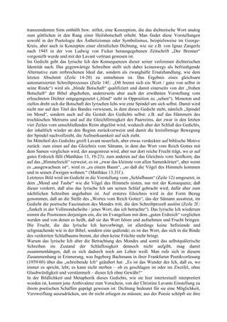 transzendenten Sinn enthüllt bzw. stiftet, eine Konzeption, die das dichterische Wort analog
zum göttlichen in den Rang einer Heilsbotschaft erhebt. Man findet diese Vorstellungen
sowohl in der Poetologie des Ästhetizismus oder Symbolismus, beispielsweise im George-
Kreis, aber auch in Konzepten einer christlichen Dichtung, wie sie z.B. von Ignaz Zangerle
nach 1945 in der von Ludwig von Ficker herausgegebenen Zeitschrift „Der Brenner“
vorgestellt wurde und mit der Lavant vertraut gewesen ist.
Im Gedicht geht das lyrische Ich den Konsequenzen dieser seiner verlorenen dichterischen
Identität nach. Das gegenwärtige Schreiben stellt sich dabei keineswegs als befriedigende
Alternative zum zerbrochenen Ideal dar, sondern als zwanghafte Ersatzhandlung, wie dem
letzten Abschnitt (Zeile 14-20) zu entnehmen ist. Das Ergebnis eines gleichsam
automatisierten Schreibprozesses (Zeile 14f.: „Oft brennt sich ein Wort / ganz von selbst in
seine Rinde“) wird als „blinde Botschaft“ qualifiziert und damit einerseits von der „frohen
Botschaft“ der Bibel abgehoben, andererseits aber auch der erwähnten Vorstellung vom
erleuchteten Dichter entgegengesetzt („blind“ steht in Opposition zu „sehen“). Monoton und
ziellos dreht sich die Botschaft des lyrischen Ichs wie eine Spindel um sich selbst. Damit wird
nicht nur auf den Titel des Bandes verwiesen, in dem dieses Gedicht steht, nämlich „Spindel
im Mond“, sondern auch auf die Gestalt des Gedichts selbst: z.B. auf das Hämmern des
trochäischen Metrums und auf die Gleichförmigkeit des Paarreims, der zwar in den letzten
vier Zeilen vom umschließenden Reim abgelöst wird, wodurch aber der Schluß des Gedichts,
der inhaltlich wieder an den Beginn zurückverweist und damit die kreisförmige Bewegung
der Spindel nachvollzieht, die Aufmerksamkeit auf sich zieht.
Im Mittelteil des Gedichts greift Lavant neuerlich, aber etwas verdeckter auf biblische Motive
zurück: zum einen auf das Gleichnis vom Sämann, in dem das Wort vom Reich Gottes mit
dem Samen verglichen wird, der ausgestreut wird, aber nur dort reiche Frucht trägt, wo er auf
gutes Erdreich fällt (Matthäus 13, 18-23); zum anderen auf das Gleichnis vom Senfkorn, das
auf das „Himmelreich“ verweist; es ist „zwar das kleinste von allen Samenkörner“, aber wenn
es „ausgewachsen ist“, wird es „zu einem Baum“, „so daß die Vögel des Himmels kommen
und in seinen Zweigen wohnen.“ (Matthäus 13,31f.).
Letzteres Bild wird im Gedicht in die Vorstellung vom „Schlafbaum“ (Zeile 12) umgesetzt, in
dem „Mond und Taube“ wie die Vögel des Himmels nisten, nur mit der Konsequenz, daß
dieser verdorrt, daß also das lyrische Ich um seinen Schlaf gebracht wird, dafür aber zum
nächtlichen Schreiben angehalten ist. Auf ersteres Gleichnis wird in der Form Bezug
genommen, daß an die Stelle des „Wortes vom Reich Gottes“, das der Sämann ausstreut, im
Gedicht die poetische Faszination des Mondes tritt, die den Schreibprozeß auslöst (Zeile 2f.:
„funkelt in der Vollmondscheibe / jenes Wort, das ich betrachte“). Das lyrische Ich wiederum
nimmt die Positionen derjenigen ein, die im Evangelium mit dem „guten Erdreich“ verglichen
werden und von denen es heißt, daß sie das Wort hören und aufnehmen und Frucht bringen.
Die Frucht, die das lyrische Ich hervorbringt, ist allerdings keine befreiende und
seligmachende wie in der Bibel, sondern eine quälende; es ist das Wort, das sich in die Rinde
des verdorrten Schlafbaums brennt, der eben keine Früchte mehr bringt.
Warum das lyrische Ich aber die Betrachtung des Mondes und somit das selbstquälerische
Schreiben im Zustand der Schlaflosigkeit dennoch nicht aufgibt, mag damit
zusammenhängen, daß es sich dadurch noch am Leben weiß. Man rufe sich in diesem
Zusammenhang in Erinnerung, was Ingeborg Bachmann in ihrer Frankfurter Poetikvorlesung
(1959/60) über das „schreibende Ich“ geäußert hat: „Es ist das Wunder des Ich, daß es, wo
immer es spricht, lebt; es kann nicht sterben – ob es geschlagen ist oder im Zweifel, ohne
Glaubwürdigkeit und verstümmelt – dieses Ich ohne Gewähr!“
In der Bildlichkeit und Metaphorik dieses Gedichts, wie sie hier intertextuell interpretiert
worden ist, kommt jene Ambivalenz zum Vorschein, von der Christine Lavants Einstellung zu
ihrem poetischen Schaffen geprägt gewesen ist: Dichtung bedeutet für sie eine Möglichkeit,
Verzweiflung auszudrücken, um ihr nicht erliegen zu müssen; aus der Poesie schöpft sie ihre
 