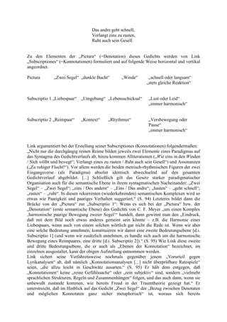 Das andre geht schnell,
Verlangt eins zu rasten,
Ruht auch sein Gesell.
Zu den Elementen der „Pictura“ (=Denotation) dieses Gedichts werden von Link
„Subscriptiones“ (=Konnotationen) formuliert und auf folgende Weise horizontal und vertikal
angeordnet.
Pictura „Zwei Segel“ „dunkle Bucht“ „Winde“ „schnell oder langsam“
„stets gleiche Reaktion“
Subscriptio 1 „Liebespaar“ „Umgebung“ „Lebensschicksal“ „Lust oder Leid“
„immer harmonisch“
Subscriptio 2 „Reimpaar“ „Kontext“ „Rhythmus“ „Versbewegung oder
Pause“
„immer harmonisch“
Link argumentiert bei der Erstellung seiner Subscriptiones (Konnotationen) folgendermaßen:
„Nicht nur die durchgängig reinen Reime bilden jeweils zwei Elemente eines Paradigmas auf
das Syntagma des Gedichtverlaufs ab, hinzu kommen Alliterationen („Wie eins in den Winden
/ Sich wölbt und bewegt“; Verlangt eines zu rasten / Ruht auch sein Gesell“) und Assonanzen
(„Zu ruhiger Flucht!“). Vor allem werden die beiden metrisch-rhythmischen Figuren der zwei
Eingangsverse (als Paradigma) absolut identisch abwechselnd auf den gesamten
Gedichtverlauf abgebildet. [...] Schließlich gilt das Gesetz starker paradigmatischer
Organisation auch für die semantische Ebene in ihrem syntagmatischen Nacheinander: „Zwei
Segel“ – „Zwei Segel“; „eins / Des andern“ – „Eins / Das andre“; „hasten“ – „geht schnell“;
„rasten“ – „ruht“. In diesen rekurrenten (wiederkehrenden) semantischen Komplexen wird so
etwas wie Paarigkeit und paariges Verhalten suggeriert.“ (S. 94) Letzteres bildet dann die
Brücke von der „Pictura“ zur „Subscriptio 1“: Wenn es sich bei der „Pictura“ bzw. der
„Denotation“ (erste semantische Ebene) des Gedichts von C. F. Meyer „um einen Komplex
‚harmonische paarige Bewegung zweier Segel‘“ handelt, dann gewinnt man den „Eindruck,
daß mit dem Bild noch etwas anderes gemeint sein könnte – z.B. die Harmonie eines
Liebespaars, wenn auch von einem solchen wörtlich gar nicht die Rede ist. Wenn wir aber
eine solche Bedeutung annehmen, konstituieren wir damit eine zweite Bedeutungsebene [d.i.
Subscriptio 1] (und wenn wir zusätzlich annehmen, es handle sich auch um die harmonische
Bewegung eines Reimpaares, eine dritte [d.i. Subscriptio 2]).“ (S. 95) Wie Link diese zweite
und dritte Bedeutungsebene, die er auch als „Ebenen der Konnotation“ bezeichnet, im
einzelnen ausgestaltet, kann der obigen Aufstellung entnommen werden.
Link sichert seine Verfahrensweise nochmals gegenüber jenem „Vorurteil gegen
Lyrikanalysen“ ab, daß nämlich „Konnotationsanalysen [...] nicht überprüfbare Ratespiele“
seien, „die allzu leicht in Geschwätz ausarten.“ (S. 95) Er hält dem entgegen, daß
„Konnotationen“ keine „reine Gefühlssache“ oder „rein subjektiv“ sind, sondern „vielmehr
sprachlichen Strukturen, Regeln und Zusammenhängen“ folgen, und das auch dann, wenn sie
unbewußt zustande kommen, wie bereits Freud in der Traumtheorie gezeigt hat.“ Er
unterstreicht, daß im Hinblick auf das Gedicht „Zwei Segel“ der „Bezug zwischen Denotaten
und möglichen Konnotaten ganz sicher metaphorisch“ ist, woraus sich bereits
 