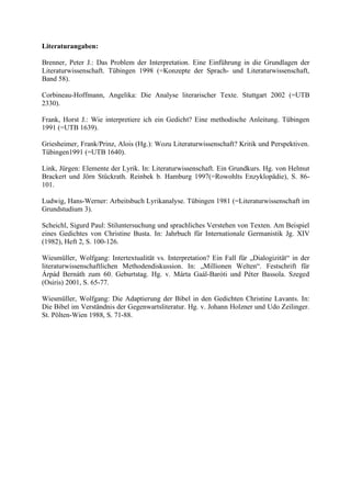 Literaturangaben:
Brenner, Peter J.: Das Problem der Interpretation. Eine Einführung in die Grundlagen der
Literaturwissenschaft. Tübingen 1998 (=Konzepte der Sprach- und Literaturwissenschaft,
Band 58).
Corbineau-Hoffmann, Angelika: Die Analyse literarischer Texte. Stuttgart 2002 (=UTB
2330).
Frank, Horst J.: Wie interpretiere ich ein Gedicht? Eine methodische Anleitung. Tübingen
1991 (=UTB 1639).
Griesheimer, Frank/Prinz, Alois (Hg.): Wozu Literaturwissenschaft? Kritik und Perspektiven.
Tübingen1991 (=UTB 1640).
Link, Jürgen: Elemente der Lyrik. In: Literaturwissenschaft. Ein Grundkurs. Hg. von Helmut
Brackert und Jörn Stückrath. Reinbek b. Hamburg 1997(=Rowohlts Enzyklopädie), S. 86-
101.
Ludwig, Hans-Werner: Arbeitsbuch Lyrikanalyse. Tübingen 1981 (=Literaturwissenschaft im
Grundstudium 3).
Scheichl, Sigurd Paul: Stiluntersuchung und sprachliches Verstehen von Texten. Am Beispiel
eines Gedichtes von Christine Busta. In: Jahrbuch für Internationale Germanistik Jg. XIV
(1982), Heft 2, S. 100-126.
Wiesmüller, Wolfgang: Intertextualität vs. Interpretation? Ein Fall für „Dialogizität“ in der
literaturwissenschaftlichen Methodendiskussion. In: „Millionen Welten“. Festschrift für
Árpád Bernáth zum 60. Geburtstag. Hg. v. Márta Gaál-Baróti und Péter Bassola. Szeged
(Osiris) 2001, S. 65-77.
Wiesmüller, Wolfgang: Die Adaptierung der Bibel in den Gedichten Christine Lavants. In:
Die Bibel im Verständnis der Gegenwartsliteratur. Hg. v. Johann Holzner und Udo Zeilinger.
St. Pölten-Wien 1988, S. 71-88.
 