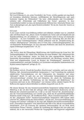 (a) Lese-Erfahrung:
Die Lese-Erfahrung ist „ein ‚erstes Verständnis‘ des Textes, welches geprägt sein mag durch
ein besonderes inhaltliches Interesse, Auffälligkeiten der Darstellungsweise oder auch
bestimmte Aspekte der Wirksamkeit.“ Sie kann „Mißverständnis und Unverständnis“
enthalten oder „Widerstände und Unklarheiten des Textes“ ignorieren. In ihrer
Unmittelbarkeit tendiert sie dazu, die hermeneutische Differenz bzw. historische Distanz zum
Text zu überspringen und „das eigene Kontextverständnis“ für das des Autors/der Autorin zu
halten. (S. 31)
(b) Lesart:
In der Lesart wird die Lese-Erfahrung entfaltet und reflektiert, nachdem man sie „mündlich
oder schriftlich fixiert“ hat. „Dieses zweite Verständnis des Textes zielt auf Subjektivität und
Hypothesenbildung, d.h. ich erläutere es – unter Umständen schon in bezug auf strukturelle
Eigenheiten – als mein Verständnis und zugleich als eine Vermutung über den Sinn des
Textes in seiner Entstehungssituation.“ Darauf aufbauend wird die „Perspektivierung des
weiteren Arbeitsprozesses“ entwickelt, etwa in Form eines „Untersuchungsprogramms, das
von bestimmten Beobachtungen, im Text relevanten Problemen oder durch ihn aktualisierte
eigene Erfahrungen ausgehen kann.“ (S. 31)
(c) Analyse:
„Die Analyse dient der Überprüfung, Modifizierung oder Falsifizierung der Lesart bzw. der
Auslegungshypothese. Sie „erklärt seine Wirkung aus seiner Struktur“ und „rekonstruiert den
Text aus seiner Entstehung“ heraus. Im Sinne des oben angesprochenen Modells der
literarischen Kommunikation wird produktionsästhetisch „die Beziehung zwischen Autor,
Werk und zeitgenössischen Lesern im Kontext der Entstehungszeit“ untersucht, und
rezeptionsästhetisch „nach dem Verhältnis von Textstruktur und aktueller Sinnkonstitution im
Kontext unserer Gegenwart“ gefragt. (S. 32)
(d) Synthese:
Die Synthese wird als „Prozeß der bewußten Aktualisierung“ verstanden, und zwar unter der
Prämisse, daß „literaturwissenschaftliche Interpretation [...] auf Vermittlung des analytisch
objektivierten Textverständnisses mit der Lebenspraxis des Interpreten und seiner
Adressaten“ abzielt. Es geht also um eine insbesondere literaturdidaktisch relevante
„Horizontvermittlung“ zwischen Text und Interpreten, die „durch die Verbindung der
historischen und aktuellen Textbedeutung mit den Interessen und Bedürfnissen,“ die
Leserinnen und Leser an die „Wirksamkeit“ von Literatur richten, nämlich Impulse für die
Reflexion der eigenen Lebenswirklichkeit zu erhalten, hergestellt wird. (S. 33)
Mit diesem Konzept für eine literaturwissenschaftliche Intepretation schlägt Schutte einen
Mittelweg in der seit dem Ende der achtziger Jahre ausgebrochenen Kontroverse um die
Relevanz der Literaturwissenschaft ein, in der es um dem Vorwurf der „Scientifizierung“,
also der Verwissenschaftlichung von Literatur ging, durch die ihr persönlichkeitsbildendes
Potential erstickt würde (vgl. z.B. Grießheimer/Prinz: „Wozu Literaturwissenschaft?“,1991).
Zu den „allgemeinen Zielen“ literaturwissenschaftlicher Intepretation zählt Schutte daher
einerseits die „Objektivierung des Sinnverstehens“, mit der eine „Verwissenschaftlichung des
Umgangs mit Literatur“ verbunden ist, die zeigt, daß „Subjektivität und Wissenschaftlichkeit“
keine „notwendigen Gegensätze“ sind; andererseits aber hält er fest, daß die wissenschaftliche
Interpretation „nicht die Ersetzung der spontanen Interessennahme für ein Werk durch
interessenlose Distanz“ bedeute, „sondern die Ausbildung der Fähigkeit (bei sich selbst und
anderen), die in den literarischen Werken der Vergangenheit und Gegenwart aufgehobene
 
