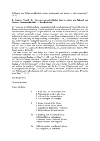 Erfahrung und Erfahrungsfähigkeit immer umfassender und intensiver sich anzueignen.“
(S.34)
2. Schuttes Modell der literaturwissenschaftlichen Interpretation am Beispiel von
Clemens Brentanos Gedicht „Frühes Liedchen“
Im Folgenden möchte ich anhand eines praktischen Beispiels aus meiner Unterrichtspraxis im
Rahmen der Lehrveranstaltung „Einführung in die Literaturwissenschaft“ aufzeigen, was eine
textimmanente philologische Analyse innerhalb von Schuttes 4-Phasen-Modell, das hier nur
sehr verkürzt dargestellt werden konnte, insgesamt aber ein sehr elaboriertes und
ambitioniertes Programm enthält, zu leisten vermag. Diese Analyse entspricht dem, was Josef
Zelger in der Einleitung zur Ringvorlesung „Textanalyse(n)“ als „Aufweisanalyse“ bezeichnet
hat, und ihr liegt ein Textbegriff zugrunde, wie er in diesem Zusammenhang von Alexander
Eberharter vorgetragen wurde. Er korrespondiert im wesentlichen mit jener Definition, wie
man sie auch in einer der neueren einschlägigen literaturwissenschaftlichen Arbeiten zu
diesem Thema von Angelika Corbineau-Hoffmann („Die Analyse literarischer Texte“, 2002)
findet, wenn es dort heißt:
„Ein Text besteht aus einer Folge von Sätzen, die grammatisch und/oder gedanklich
miteinander verbunden sind. Er weist neben horizontalen (syntagmatischen) auch vertikale
(paradigmatische) Bezüge auf. (Der Text bildet eine ‚Struktur‘.)“ (S. 9)
Aus dieser Definition entwickelt Corbineau-Hoffmann Fragestellungen für die Textanalyse,
die auch im folgenden Fallbeispiel relevant werden. Im Hinblick auf die paradigmatischen
Bezüge („Text als Sinnsystem“) wird zu fragen sein: „An welchen Textstellen befinden sich
und welcher Art sind jene Verknüpfungen, die für den Textbegriff bestimmend sind?“ Und
die syntagmatischen Bezüge („Text als Zeitverlauf“) betreffend: „Wodurch ist dieser Verlauf
von Anfang zum Ende charakterisiert und woher gewinnt er seinen Impuls, seine Dynamik,
seine Dauer?“ (S. 15)
Der Beispieltext:
Clemens Brentano
Frühes Liedchen
I 1 Lieb´ und Leid im leichten Leben
2 Sich erheben, abwärts schweben,
3 Alles will das Herz umfangen
4 Nur verlangen, nie erlangen,
II 5 In den Spiegel all ihr Bilder
6 Blicket milder, blicket wilder
7 Jugend kann doch nichts versäumen
8 Fortzuträumen, fortzuschäumen.
III 9 Frühling muß mit süßen Blicken
10 Sie beglücken, sie berücken,
11 Sommer sie mit Frucht und Myrten,
12 Froh bewirten, froh umgürten.
IV 13 Herbst muß ihr den Haushalt lehren,
14 Zu begehren, zu entbehren,
 