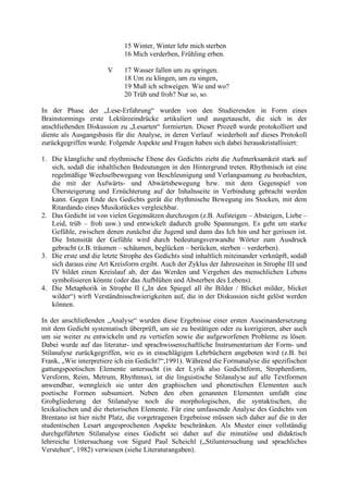 15 Winter, Winter lehr mich sterben
16 Mich verderben, Frühling erben.
V 17 Wasser fallen um zu springen.
18 Um zu klingen, um zu singen,
19 Muß ich schweigen. Wie und wo?
20 Trüb und froh? Nur so, so.
In der Phase der „Lese-Erfahrung“ wurden von den Studierenden in Form eines
Brainstormings erste Lektüreeindrücke artikuliert und ausgetauscht, die sich in der
anschließenden Diskussion zu „Lesarten“ formierten. Dieser Prozeß wurde protokolliert und
diente als Ausgangsbasis für die Analyse, in deren Verlauf wiederholt auf dieses Protokoll
zurückgegriffen wurde. Folgende Aspekte und Fragen haben sich dabei herauskristallisiert:
1. Die klangliche und rhythmische Ebene des Gedichts zieht die Aufmerksamkeit stark auf
sich, sodaß die inhaltlichen Bedeutungen in den Hintergrund treten. Rhythmisch ist eine
regelmäßige Wechselbewegung von Beschleunigung und Verlangsamung zu beobachten,
die mit der Aufwärts- und Abwärtsbewegung bzw. mit dem Gegenspiel von
Übersteigerung und Ernüchterung auf der Inhaltsseite in Verbindung gebracht werden
kann. Gegen Ende des Gedichts gerät die rhythmische Bewegung ins Stocken, mit dem
Ritardando eines Musikstückes vergleichbar.
2. Das Gedicht ist von vielen Gegensätzen durchzogen (z.B. Aufsteigen – Absteigen, Liebe –
Leid, trüb – froh usw.) und entwickelt dadurch große Spannungen. Es geht um starke
Gefühle, zwischen denen zunächst die Jugend und dann das Ich hin und her gerissen ist.
Die Intensität der Gefühle wird durch bedeutungsverwandte Wörter zum Ausdruck
gebracht (z.B. träumen – schäumen, beglücken – berücken, sterben – verderben).
3. Die erste und die letzte Strophe des Gedichts sind inhaltlich miteinander verknüpft, sodaß
sich daraus eine Art Kreisform ergibt. Auch der Zyklus der Jahreszeiten in Strophe III und
IV bildet einen Kreislauf ab, der das Werden und Vergehen des menschlichen Lebens
symbolisieren könnte (oder das Aufblühen und Absterben des Lebens).
4. Die Metaphorik in Strophe II („In den Spiegel all ihr Bilder / Blicket milder, blicket
wilder“) wirft Verständnisschwierigkeiten auf, die in der Diskussion nicht gelöst werden
können.
In der anschließenden „Analyse“ wurden diese Ergebnisse einer ersten Auseinandersetzung
mit dem Gedicht systematisch überprüft, um sie zu bestätigen oder zu korrigieren, aber auch
um sie weiter zu entwickeln und zu vertiefen sowie die aufgeworfenen Probleme zu lösen.
Dabei wurde auf das literatur- und sprachwissenschaftliche Instrumentarium der Form- und
Stilanalyse zurückgegriffen, wie es in einschlägigen Lehrbüchern angeboten wird (z.B. bei
Frank, „Wie interpretiere ich ein Gedicht?“,1991). Während die Formanalyse die spezifischen
gattungspoetischen Elemente untersucht (in der Lyrik also Gedichtform, Strophenform,
Versform, Reim, Metrum, Rhythmus), ist die linguistische Stilanalyse auf alle Textformen
anwendbar, wenngleich sie unter den graphischen und phonetischen Elementen auch
poetische Formen subsumiert. Neben den eben genannten Elementen umfaßt eine
Grobgliederung der Stilanalyse noch die morphologischen, die syntaktischen, die
lexikalischen und die rhetorischen Elemente. Für eine umfassende Analyse des Gedichts von
Brentano ist hier nicht Platz, die vorgetragenen Ergebnisse müssen sich daher auf die in der
studentischen Lesart angesprochenen Aspekte beschränken. Als Muster einer vollständig
durchgeführten Stilanalyse eines Gedicht sei daher auf die minutiöse und didaktisch
lehrreiche Untersuchung von Sigurd Paul Scheichl („Stiluntersuchung und sprachliches
Verstehen“, 1982) verwiesen (siehe Literaturangaben).
 