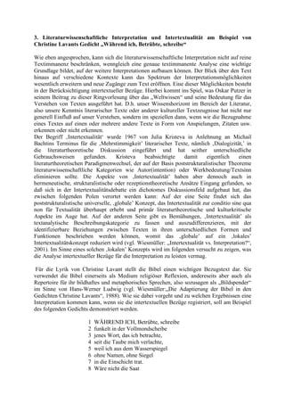 3. Literaturwissenschaftliche Interpretation und Intertextualität am Beispiel von
Christine Lavants Gedicht „Während ich, Betrübte, schreibe“
Wie eben angesprochen, kann sich die literaturwissenschaftliche Interpretation nicht auf reine
Textimmanenz beschränken, wenngleich eine genaue textimmanente Analyse eine wichtige
Grundlage bildet, auf der weitere Interpretationen aufbauen können. Der Blick über den Text
hinaus auf verschiedene Kontexte kann das Spektrum der Interpretationsmöglichkeiten
wesentlich erweitern und neue Zugänge zum Text eröffnen. Eine dieser Möglichkeiten besteht
in der Berücksichtigung intertextueller Bezüge. Hierbei kommt ins Spiel, was Oskar Putzer in
seinem Beitrag zu dieser Ringvorlesung über das „Weltwissen“ und seine Bedeutung für das
Verstehen von Texten ausgeführt hat. D.h. unser Wissenshorizont im Bereich der Literatur,
also unsere Kenntnis literarischer Texte oder anderer kultureller Textzeugnisse hat nicht nur
generell Einfluß auf unser Verstehen, sondern im speziellen dann, wenn wir die Bezugnahme
eines Textes auf einen oder mehrere andere Texte in Form von Anspielungen, Zitaten usw.
erkennen oder nicht erkennen.
Der Begriff ‚Intertextualität‘ wurde 1967 von Julia Kristeva in Anlehnung an Michail
Bachtins Terminus für die ‚Mehrstimmigkeit’ literarischer Texte, nämlich ‚Dialogizität,’ in
die literaturtheoretische Diskussion eingeführt und hat seither unterschiedliche
Gebrauchsweisen gefunden. Kristeva beabsichtigte damit eigentlich einen
literaturtheoretischen Paradigmenwechsel, der auf der Basis poststrukturalistischer Theoreme
literaturwissenschaftliche Kategorien wie Autor(intention) oder Werkbedeutung/Textsinn
eliminieren sollte. Die Aspekte von ‚Intertextualität’ haben aber dennoch auch in
hermeneutische, strukturalistische oder rezeptionstheoretische Ansätze Eingang gefunden, so
daß sich in der Intertextualitätsdebatte ein dichotomes Diskussionsfeld aufgebaut hat, das
zwischen folgenden Polen verortet werden kann: Auf der eine Seite findet sich das
poststrukturalistische universelle, ‚globale’ Konzept, das Intertextualität zur conditio sine qua
non für Textualität überhaupt erhebt und primär literaturtheoretische und kulturkritische
Aspekte im Auge hat. Auf der anderen Seite gibt es Bemühungen, ‚Intertextualität’ als
textanalytische Beschreibungskategorie zu fassen und auszudifferenzieren, mit der
identifizierbare Beziehungen zwischen Texten in ihren unterschiedlichen Formen und
Funktionen beschrieben werden können, womit das ‚globale’ auf ein ‚lokales’
Intertextualitätskonzept reduziert wird (vgl. Wiesmüller: „Intertextualität vs. Interpretation?“,
2001). Im Sinne eines solchen ‚lokalen’ Konzepts wird im folgenden versucht zu zeigen, was
die Analyse intertextueller Bezüge für die Interpretation zu leisten vermag.
Für die Lyrik von Christine Lavant stellt die Bibel einen wichtigen Bezugstext dar. Sie
verwendet die Bibel einerseits als Medium religiöser Reflexion, andereseits aber auch als
Repertoire für ihr bildhaftes und metaphorisches Sprechen, also sozusagen als „Bildspender“
im Sinne von Hans-Werner Ludwig (vgl. Wiesmüller:„Die Adaptierung der Bibel in den
Gedichten Christine Lavants“, 1988). Wie sie dabei vorgeht und zu welchen Ergebnissen eine
Interpretation kommen kann, wenn sie die intertextuellen Bezüge registriert, soll am Beispiel
des folgenden Gedichts demonstriert werden.
1 WÄHREND ICH, Betrübte, schreibe
2 funkelt in der Vollmondscheibe
3 jenes Wort, das ich betrachte,
4 seit die Taube mich verlachte,
5 weil ich aus dem Wasserspiegel
6 ohne Namen, ohne Siegel
7 in die Einschicht trat.
8 Wäre nicht die Saat
 