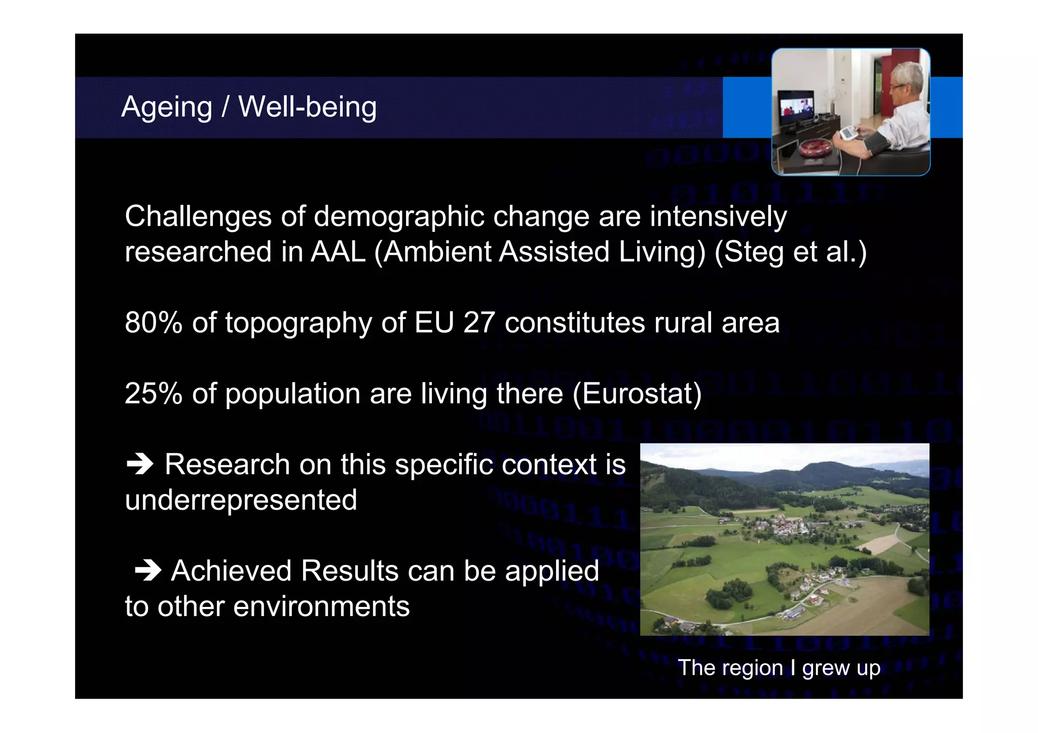 Ageing / Well-being
Challenges of demographic change are intensively
researched in AAL (Ambient Assisted Living) (Steg et al.)
80% of topography of EU 27 constitutes rural area
25% of population are living there (Eurostat)
 Research on this specific context is
underrepresented
 Achieved Results can be applied
to other environments
The region I grew up
 