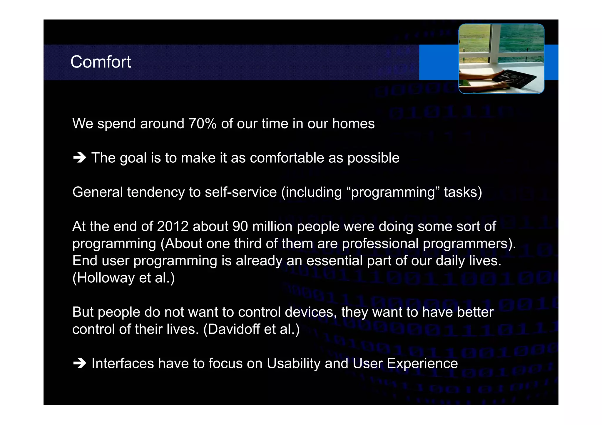 Comfort
We spend around 70% of our time in our homes
 The goal is to make it as comfortable as possible
General tendency to self-service (including “programming” tasks)
At the end of 2012 about 90 million people were doing some sort of
programming (About one third of them are professional programmers).
End user programming is already an essential part of our daily lives.
(Holloway et al.)
But people do not want to control devices, they want to have better
control of their lives. (Davidoff et al.)
 Interfaces have to focus on Usability and User Experience
 