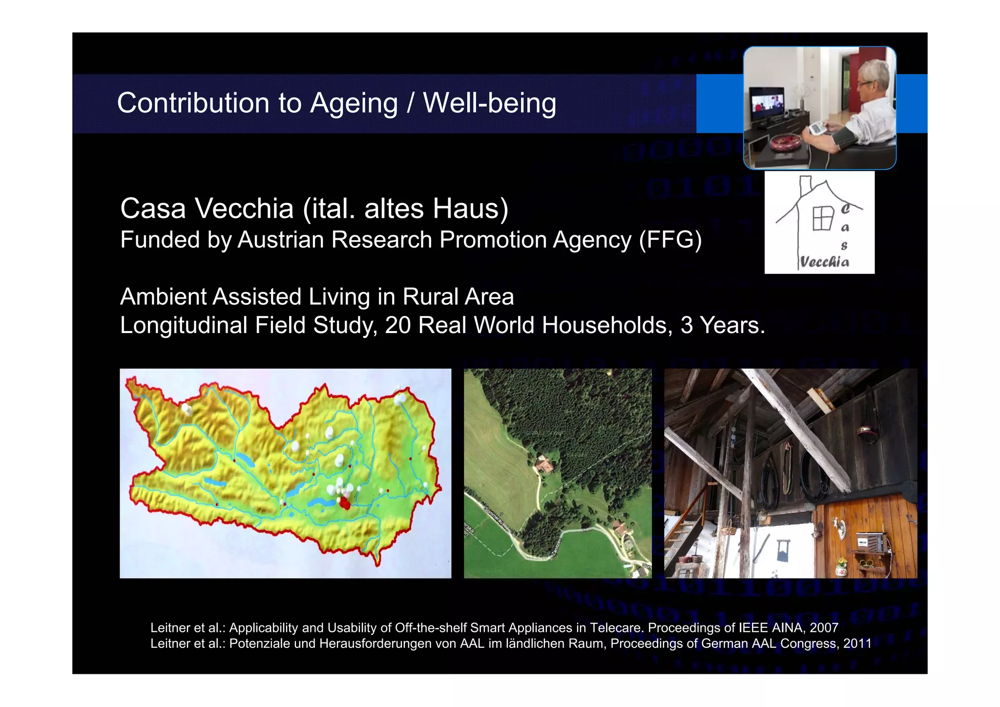 Contribution to Ageing / Well-being
Casa Vecchia (ital. altes Haus)
Funded by Austrian Research Promotion Agency (FFG)
Ambient Assisted Living in Rural Area
Longitudinal Field Study, 20 Real World Households, 3 Years.
Leitner et al.: Applicability and Usability of Off-the-shelf Smart Appliances in Telecare. Proceedings of IEEE AINA, 2007
Leitner et al.: Potenziale und Herausforderungen von AAL im ländlichen Raum, Proceedings of German AAL Congress, 2011
 