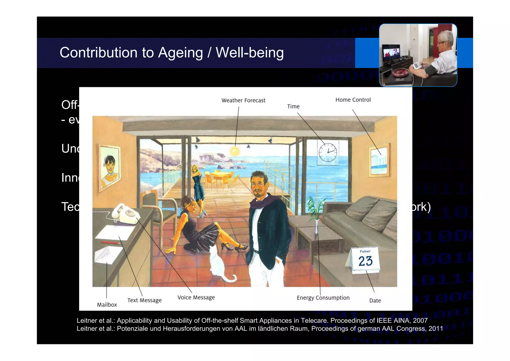 Contribution to Ageing / Well-being
Off-the-shelf systems can support independent living
- even under sub-optimal circumstances
Unobtrusive environmental sensors do not disturb daily living
Innovative interaction concepts simplify the access to ICT
Technology can enhance different aspects of life (e.g. social network)
Leitner et al.: Applicability and Usability of Off-the-shelf Smart Appliances in Telecare. Proceedings of IEEE AINA, 2007
Leitner et al.: Potenziale und Herausforderungen von AAL im ländlichen Raum, Proceedings of german AAL Congress, 2011
Smartphone of
trusted persons
Alternative User Interface Metaphor
 