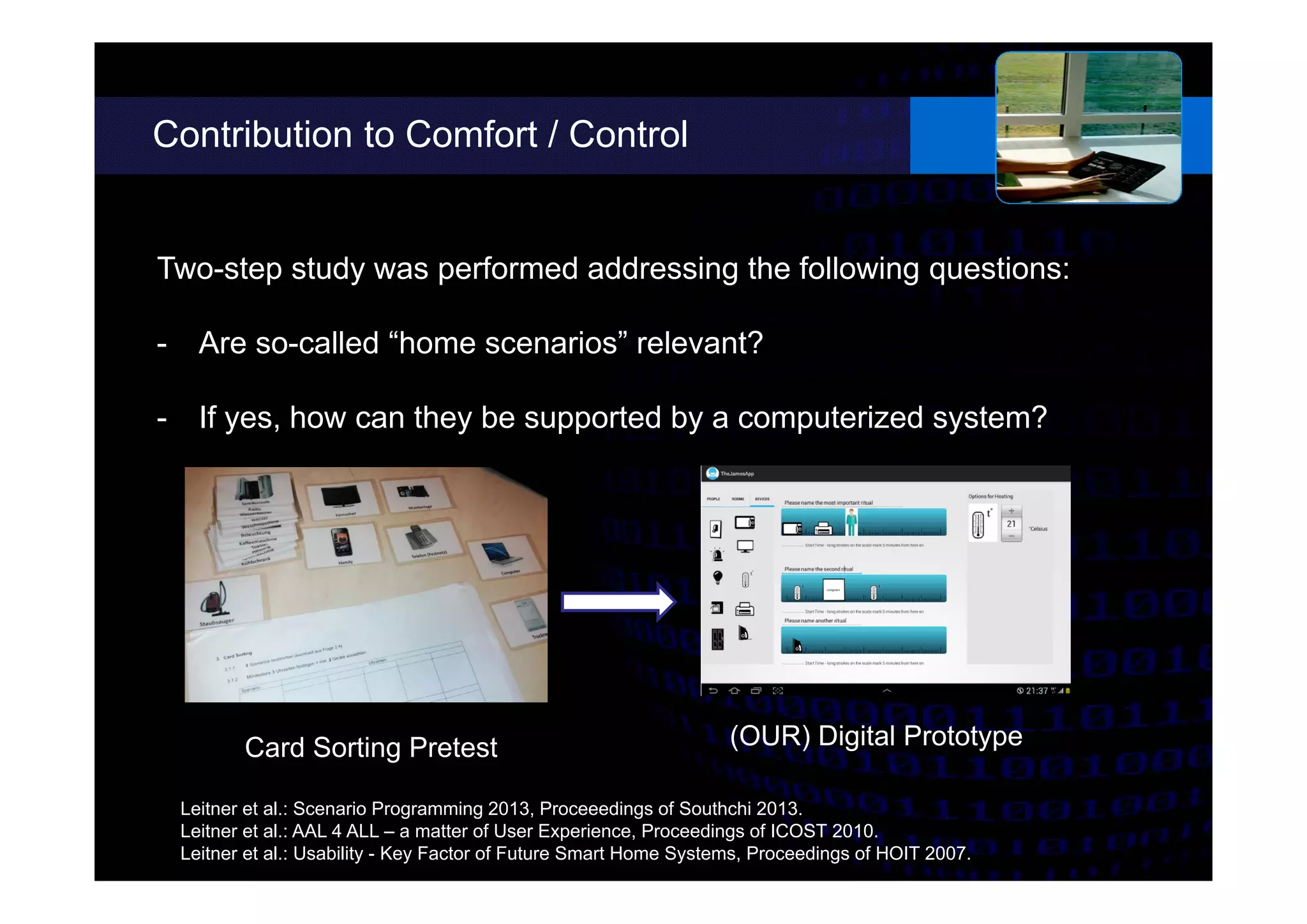 Contribution to Comfort / Control
Two-step study was performed addressing the following questions:
- Are so-called “home scenarios” relevant?
- If yes, how can they be supported by a computerized system?
Leitner et al.: Scenario Programming 2013, Proceeedings of Southchi 2013.
Leitner et al.: AAL 4 ALL – a matter of User Experience, Proceedings of ICOST 2010.
Leitner et al.: Usability - Key Factor of Future Smart Home Systems, Proceedings of HOIT 2007.
Card Sorting Pretest (OUR) Digital Prototype
 