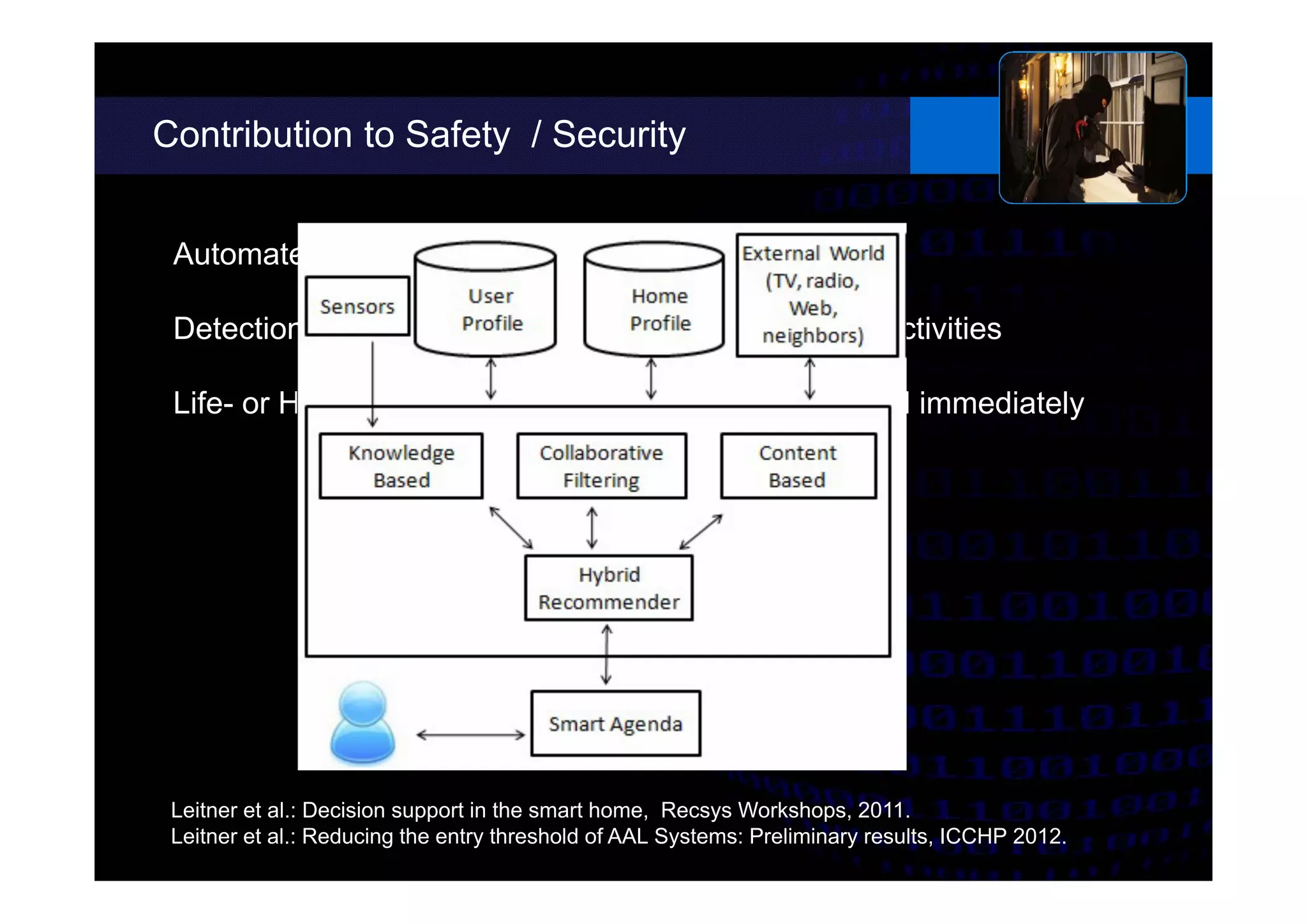 Contribution to Safety / Security
Leitner et al.: Decision support in the smart home, Recsys Workshops, 2011.
Leitner et al.: Reducing the entry threshold of AAL Systems: Preliminary results, ICCHP 2012.
Automated function based on probability estimation
Detection of accidents such as falls or deviations in activities
Life- or Health-critical accidents have to be processed immediately
 