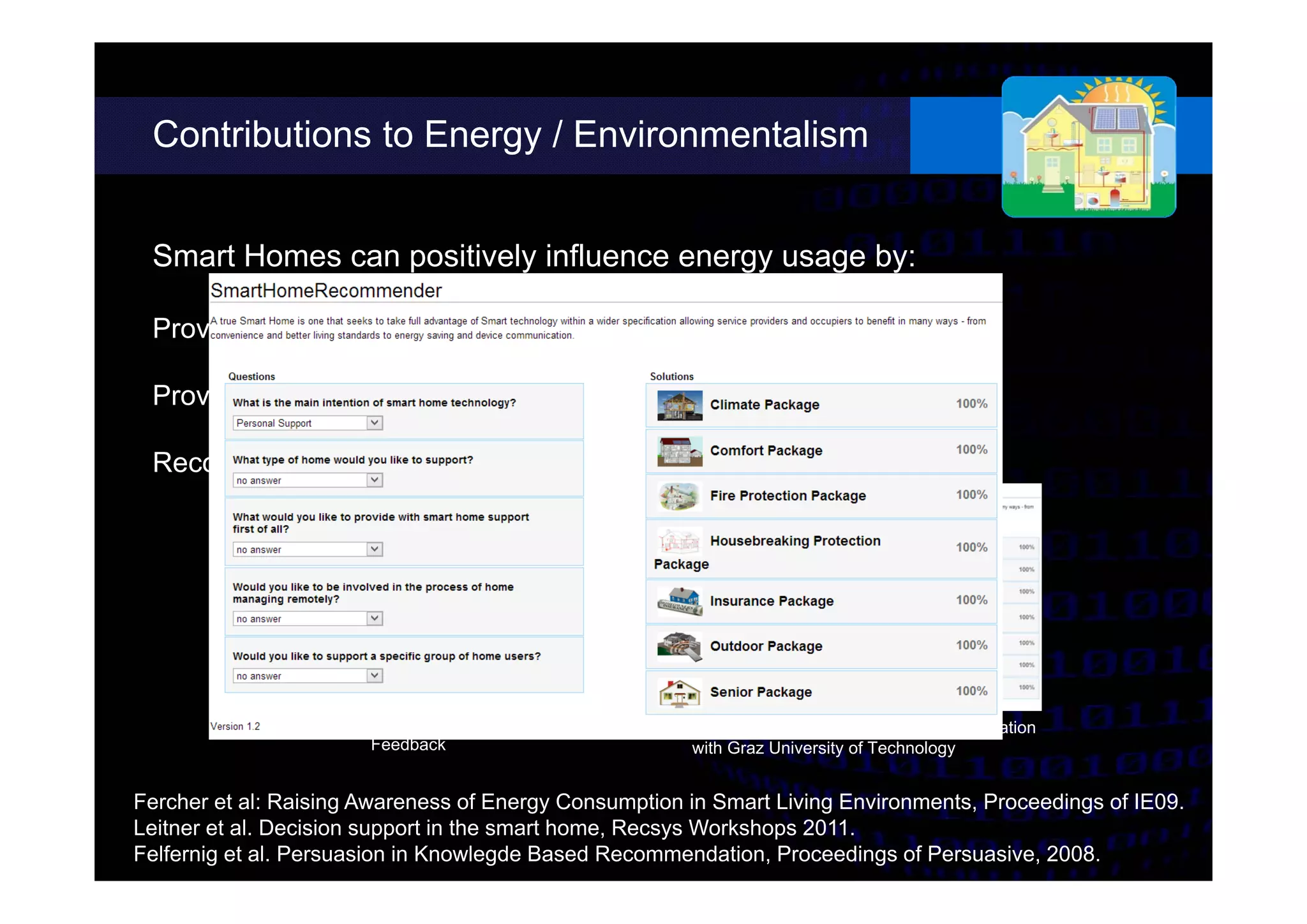 Contributions to Energy / Environmentalism
Work in Progress Prototype – Developed in Cooperation
with Graz University of Technology
different possibilities.
Smart Homes can positively influence energy usage by:
Providing adequate and frequent feedback
Providing the possibility for interventions
Recommending behavioral changes
Fercher et al: Raising Awareness of Energy Consumption in Smart Living Environments, Proceedings of IE09.
Leitner et al. Decision support in the smart home, Recsys Workshops 2011.
Felfernig et al. Persuasion in Knowlegde Based Recommendation, Proceedings of Persuasive, 2008.
Energy Consumption
Feedback
 