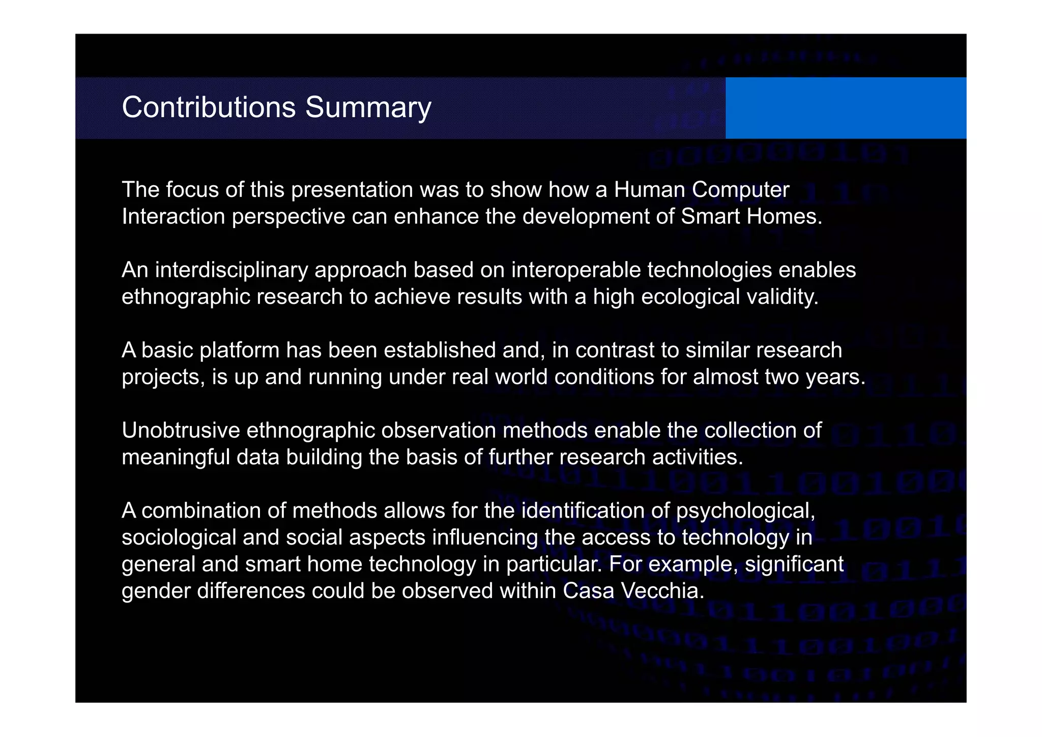 Contributions Summary
different possibilities.
The focus of this presentation was to show how a Human Computer
Interaction perspective can enhance the development of Smart Homes.
An interdisciplinary approach based on interoperable technologies enables
ethnographic research to achieve results with a high ecological validity.
A basic platform has been established and, in contrast to similar research
projects, is up and running under real world conditions for almost two years.
Unobtrusive ethnographic observation methods enable the collection of
meaningful data building the basis of further research activities.
A combination of methods allows for the identification of psychological,
sociological and social aspects influencing the access to technology in
general and smart home technology in particular. For example, significant
gender differences could be observed within Casa Vecchia.
 