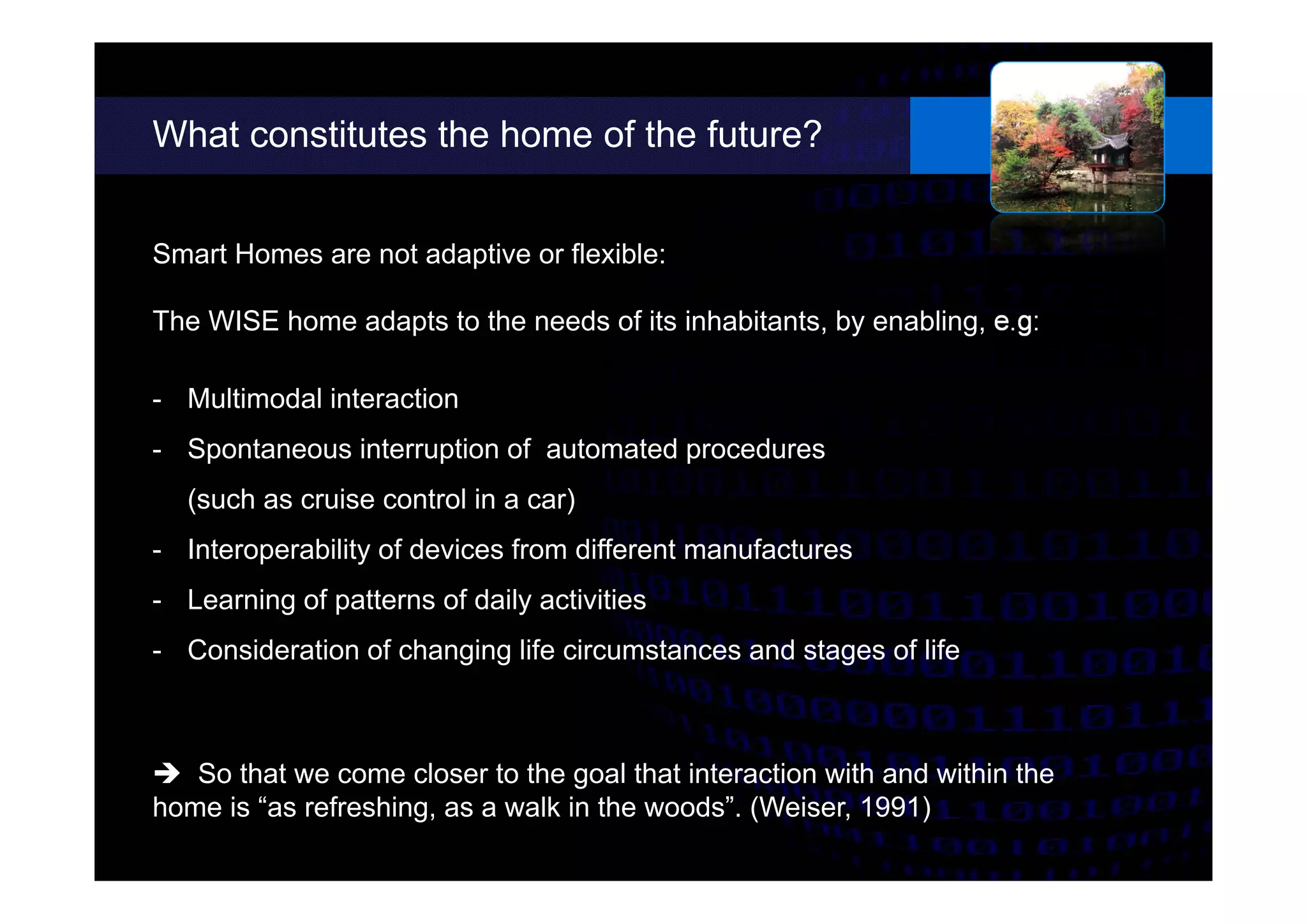 What constitutes the home of the future?
different possibilities.
Smart Homes are not adaptive or flexible:
The WISE home adapts to the needs of its inhabitants, by enabling, e.g:
- Multimodal interaction
- Spontaneous interruption of automated procedures
(such as cruise control in a car)
- Interoperability of devices from different manufactures
- Learning of patterns of daily activities
- Consideration of changing life circumstances and stages of life
 So that we come closer to the goal that interaction with and within the
home is “as refreshing, as a walk in the woods”. (Weiser, 1991)
 