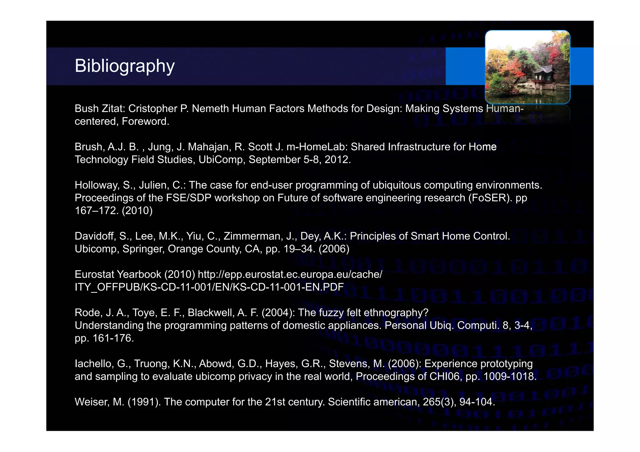 Bibliography
different possibilities.
Bush Zitat: Cristopher P. Nemeth Human Factors Methods for Design: Making Systems Human-
centered, Foreword.
Brush, A.J. B. , Jung, J. Mahajan, R. Scott J. m-HomeLab: Shared Infrastructure for Home
Technology Field Studies, UbiComp, September 5-8, 2012.
Holloway, S., Julien, C.: The case for end-user programming of ubiquitous computing environments.
Proceedings of the FSE/SDP workshop on Future of software engineering research (FoSER). pp
167–172. (2010)
Davidoff, S., Lee, M.K., Yiu, C., Zimmerman, J., Dey, A.K.: Principles of Smart Home Control.
Ubicomp, Springer, Orange County, CA, pp. 19–34. (2006)
Eurostat Yearbook (2010) http://epp.eurostat.ec.europa.eu/cache/
ITY_OFFPUB/KS-CD-11-001/EN/KS-CD-11-001-EN.PDF
Rode, J. A., Toye, E. F., Blackwell, A. F. (2004): The fuzzy felt ethnography?
Understanding the programming patterns of domestic appliances. Personal Ubiq. Computi. 8, 3-4,
pp. 161-176.
Iachello, G., Truong, K.N., Abowd, G.D., Hayes, G.R., Stevens, M. (2006): Experience prototyping
and sampling to evaluate ubicomp privacy in the real world, Proceedings of CHI06, pp. 1009-1018.
Weiser, M. (1991). The computer for the 21st century. Scientific american, 265(3), 94-104.
 