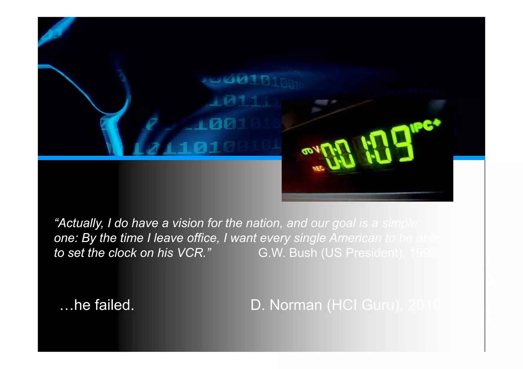 “Actually, I do have a vision for the nation, and our goal is a simple
one: By the time I leave office, I want every single American to be able
to set the clock on his VCR.” G.W. Bush (US President), 1990
…he failed. D. Norman (HCI Guru), 2010
 