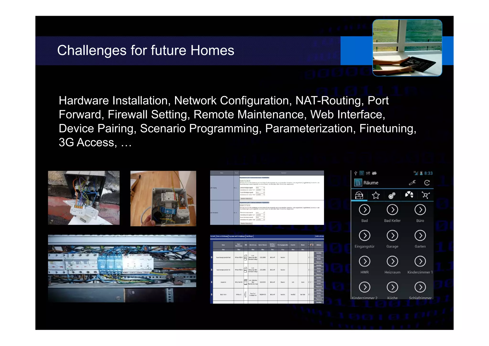 Challenges for future Homes
Hardware Installation, Network Configuration, NAT-Routing, Port
Forward, Firewall Setting, Remote Maintenance, Web Interface,
Device Pairing, Scenario Programming, Parameterization, Finetuning,
3G Access, …
 