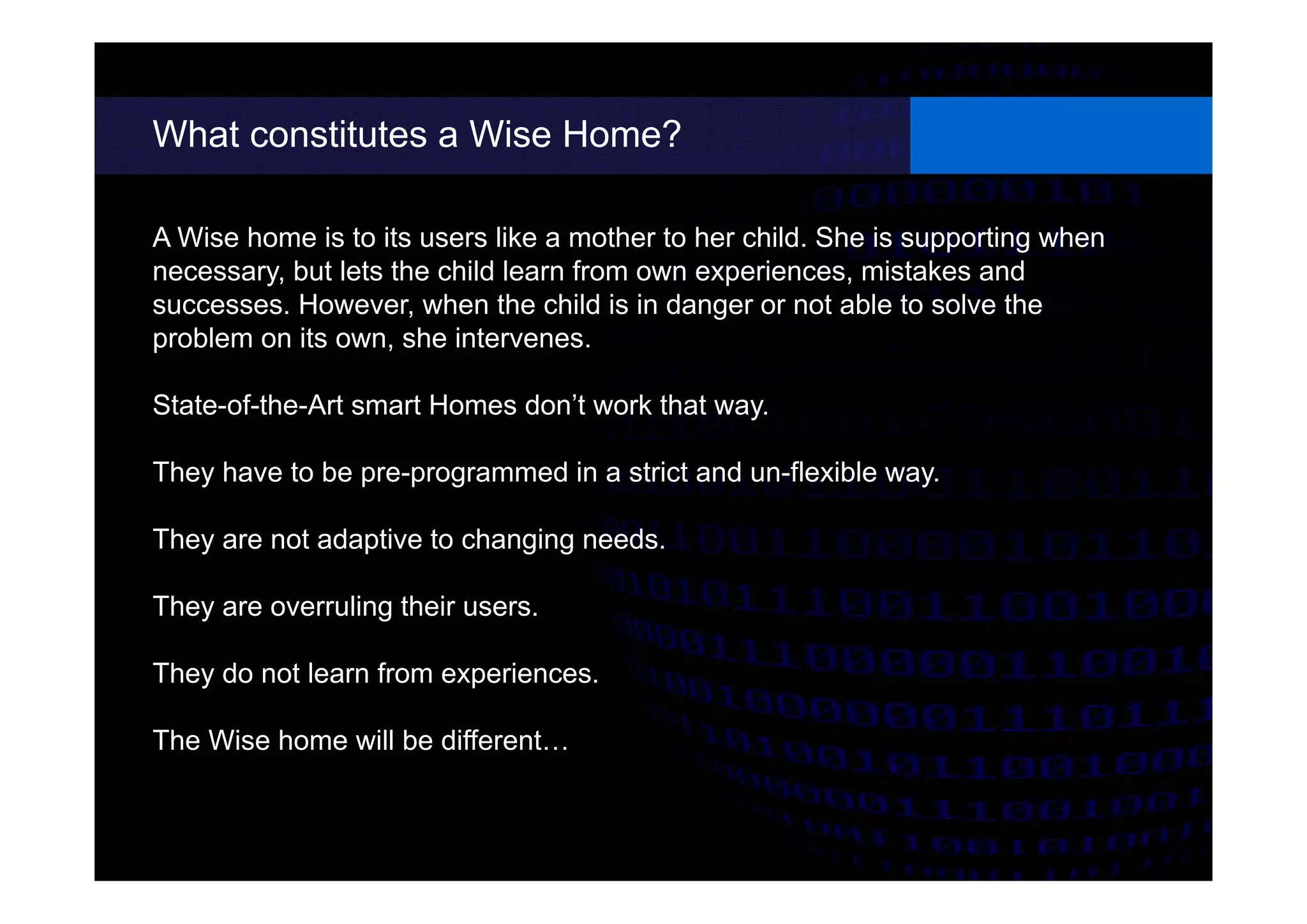 What constitutes a Wise Home?
different possibilities.
A Wise home is to its users like a mother to her child. She is supporting when
necessary, but lets the child learn from own experiences, mistakes and
successes. However, when the child is in danger or not able to solve the
problem on its own, she intervenes.
State-of-the-Art smart Homes don’t work that way.
They have to be pre-programmed in a strict and un-flexible way.
They are not adaptive to changing needs.
They are overruling their users.
They do not learn from experiences.
The Wise home will be different…
 