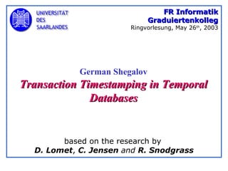 German Shegalov Transaction Timestamping in Temporal Databases FR Informatik Graduiertenkolleg Ringvorlesung, May 26 th , 2003 based on the research by  D. Lomet ,  C. Jensen  and  R. Snodgrass 