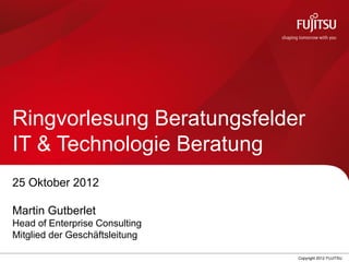 0 Copyright 2012 FUJITSU
Ringvorlesung Beratungsfelder
IT & Technologie Beratung
25 Oktober 2012
Martin Gutberlet
Head of Enterprise Consulting
Mitglied der Geschäftsleitung
 