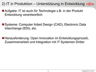 12 Copyright 2012 FUJITSU
2) IT in Produktion – Unterstützung in Entwicklung
Aufgabe: IT ist auch für Technologie z.B. in der Produkt
Entwicklung verantwortlich
Systeme: Computer Aided Design (CAD), Electronic Data
Interchange (EDI), etc.
Herausforderung: Open Innovation im Entwicklungsprozeß,
Zusammenarbeit und Integration mit IT Systemen Dritter
 
