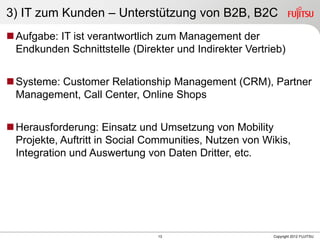 13 Copyright 2012 FUJITSU
3) IT zum Kunden – Unterstützung von B2B, B2C
Aufgabe: IT ist verantwortlich zum Management der
Endkunden Schnittstelle (Direkter und Indirekter Vertrieb)
Systeme: Customer Relationship Management (CRM), Partner
Management, Call Center, Online Shops
Herausforderung: Einsatz und Umsetzung von Mobility
Projekte, Auftritt in Social Communities, Nutzen von Wikis,
Integration und Auswertung von Daten Dritter, etc.
 