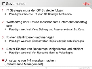 15 Copyright 2012 FUJITSU
IT Governance
1. IT Strategie muss der GF Strategie folgen
 Paradigmen Wechsel: IT kann GF Strategie bestimmen
2. Wertbeitrag der IT muss messbar zum Unternehmenserfolg
sein
 Paradigm Wechsel: Value Delivery und Assessment statt Biz Case
3. Risiken identifizieren und managen
 Paradigm Wechsel: Bei Innovation Risiko teilweise nicht managen
4. Bester Einsatz von Resourcen, zielgerichtet und effizient
 Paradigm Wechsel: Von Resource Mgmt zu Value Mgmt
Umsetzung von 1-4 messbar machen
(Performance Management)
 