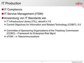 17 Copyright 2012 FUJITSU
IT Production
IT Compliance
IT Service Management (ITSM)
Anwendung von IT Standards wie
 IT Infrastructure Library (ITIL), aktuell in V3
 Control Objectives for Information and Related Technology (COBIT), 5.0
 Committee of Sponsoring Organizations of the Treadway Commission
(COSO) – Framework for Enterprise Risk Mgmt
 eTOM – in Telecommunications
 