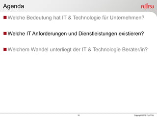 19 Copyright 2012 FUJITSU
Agenda
Welche Bedeutung hat IT & Technologie für Unternehmen?
Welche IT Anforderungen und Dienstleistungen existieren?
Welchem Wandel unterliegt der IT & Technologie Berater/in?
 