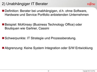 22 Copyright 2012 FUJITSU
2) Unabhängiger IT Berater
Definition: Berater bei unabhängigen, d.h. ohne Software,
Hardware und Service Portfolio anbietenden Unternehmen
Beispiel: McKinsey (Business Technology Office) oder
Boutiquen wie Gartner, Cassini
Schwerpunkte: IT Strategie und Prozessberatung.
Abgrenzung: Keine System Integration oder S/W Entwicklung
 