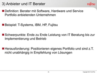 23 Copyright 2012 FUJITSU
3) Anbieter und IT Berater
Definition: Berater mit Software, Hardware und Service
Portfolio anbietenden Unternehmen
Beispiel: T-Systems, IBM, HP, Fujitsu
Schwerpunkte: Ende zu Ende Leistung von IT Beratung bis zur
Implementierung und Betrieb
Herausforderung: Positionieren eigenes Portfolio und sind z.T.
nicht unabhängig in Empfehlung von Lösungen
 