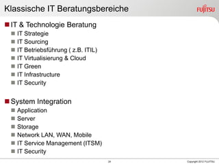 24 Copyright 2012 FUJITSU
Klassische IT Beratungsbereiche
IT & Technologie Beratung
 IT Strategie
 IT Sourcing
 IT Betriebsführung ( z.B. ITIL)
 IT Virtualisierung & Cloud
 IT Green
 IT Infrastructure
 IT Security
System Integration
 Application
 Server
 Storage
 Network LAN, WAN, Mobile
 IT Service Management (ITSM)
 IT Security
 