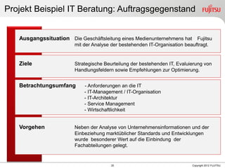 25 Copyright 2012 FUJITSU
Ausgangssituation Die Geschäftsleitung eines Medienunternehmens hat Fujitsu
mit der Analyse der bestehenden IT-Organisation beauftragt.
Ziele Strategische Beurteilung der bestehenden IT, Evaluierung von
Handlungsfeldern sowie Empfehlungen zur Optimierung.
Betrachtungsumfang - Anforderungen an die IT
- IT-Management / IT-Organisation
- IT-Architektur
- Service Management
- Wirtschaftlichkeit
Vorgehen Neben der Analyse von Unternehmensinformationen und der
Einbeziehung marktüblicher Standards und Entwicklungen
wurde besonderer Wert auf die Einbindung der
Fachabteilungen gelegt.
Projekt Beispiel IT Beratung: Auftragsgegenstand
 