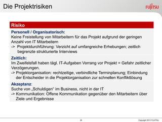 26 Copyright 2012 FUJITSU
Die Projektrisiken
Risiko
Personell / Organisatorisch:
Keine Freistellung von Mitarbeitern für das Projekt aufgrund der geringen
Anzahl von IT Mitarbeitern
-> Projektdurchführung: Verzicht auf umfangreiche Erhebungen; zeitlich
begrenzte strukturierte Interviews
Zeitlich:
Im Zweifelsfall haben tägl. IT-Aufgaben Vorrang vor Projekt = Gefahr zeitlicher
Verzögerungen.
-> Projektorganisation: rechtzeitige, verbindliche Terminplanung; Einbindung
der Entscheider in die Projektorganisation zur schnellen Konfliktlösung
Akzeptanz:
Suche von „Schuldigen“ im Business, nicht in der IT
-> Kommunikation: Offene Kommunikation gegenüber den Mitarbeitern über
Ziele und Ergebnisse
 