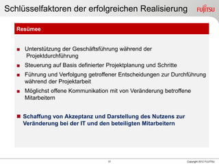 31 Copyright 2012 FUJITSU
Schlüsselfaktoren der erfolgreichen Realisierung
Resümee
■ Unterstützung der Geschäftsführung während der
Projektdurchführung
■ Steuerung auf Basis definierter Projektplanung und Schritte
■ Führung und Verfolgung getroffener Entscheidungen zur Durchführung
während der Projektarbeit
■ Möglichst offene Kommunikation mit von Veränderung betroffene
Mitarbeitern
 Schaffung von Akzeptanz und Darstellung des Nutzens zur
Veränderung bei der IT und den beteiligten Mitarbeitern
 