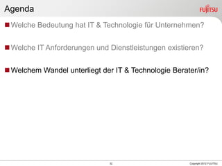 32 Copyright 2012 FUJITSU
Agenda
Welche Bedeutung hat IT & Technologie für Unternehmen?
Welche IT Anforderungen und Dienstleistungen existieren?
Welchem Wandel unterliegt der IT & Technologie Berater/in?
 
