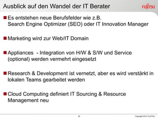 35 Copyright 2012 FUJITSU
Ausblick auf den Wandel der IT Berater
Es entstehen neue Berufsfelder wie z.B.
Search Engine Optimizer (SEO) oder IT Innovation Manager
Marketing wird zur Web/IT Domain
Appliances - Integration von H/W & S/W und Service
(optional) werden vermehrt eingesetzt
Research & Development ist vernetzt, aber es wird verstärkt in
lokalen Teams gearbeitet werden
Cloud Computing definiert IT Sourcing & Resource
Management neu
 