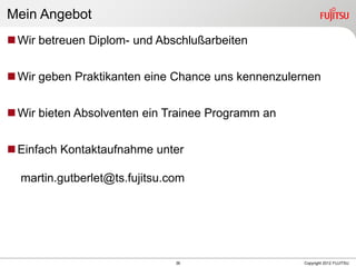 36 Copyright 2012 FUJITSU
Mein Angebot
Wir betreuen Diplom- und Abschlußarbeiten
Wir geben Praktikanten eine Chance uns kennenzulernen
Wir bieten Absolventen ein Trainee Programm an
Einfach Kontaktaufnahme unter
martin.gutberlet@ts.fujitsu.com
 