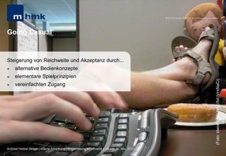 MHMK Macromedia Hochschule für Medien und Kommunikation




Going Casual


Steigerung von Reichweite und Akzeptanz durch...
    alternative Bedienkonzepte
    elementare Spielprinzipien




                                                                                                                                                       (Foto: slworking2; http://bit.ly/rxNaCi)
    vereinfachten Zugang




Andreas Hebbel-Seeger | eGame-Advertising | Ringvorlesung eCommerce | Uni-HH, 10. Nov. 2011 | 10
 